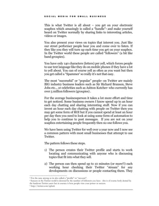 S O C I A L    M E D I A    F O R    S M A L L    B U S I N E S S




                This is what Twitter is all about – you get on your electronic
                soapbox which amazingly is called a “handle” 3 and make yourself
                heard on Twitter normally by sharing links to interesting articles,
                videos or images.

                You also present your views on topics that interest you. Just like
                our street performer people hear you and come over to listen. If
                they like you they will turn up each time you get on your soapbox.
                In the Twitter world these people are called “followers” (a bit like
                band groupies).

                You have only 140 characters (letters) per yell, which forces people
                to use text language like they do on mobile phones if they have a lot
                to yell about. You can of course yell as often as you want but then
                you get called a “Spammer’ so really it’s not that easy.

                The most “successful” or “popular” people4 on Twitter are mainly
                BIG industry business leaders such as Sir Richard Branson, Steve
                Jobs etc... or celebrities such as Ashton Kutcher5 who currently has
                over 5 million followers (groupies) .

                For the average businessperson it takes a lot more effort and time
                to get noticed. Some business owners I know spend up to an hour
                each day chatting and sharing interesting stuff. Now if you can
                invest an hour each day chatting with people on Twitter then you
                may get some form of ROI but if you cannot spend at least an hour
                per day then you need to look at using some form of automation to
                help you to continue to post messages. If you are not on your
                soapbox entertaining people frequently then no one follows you.

                We have been using Twitter for well over a year now and I now see
                a common pattern with most small businesses that attempt to use
                Twitter.

                The pattern follows these steps.

                1) The person creates their Twitter profile and starts to work
                   locating and communicating with anyone who is discussing
                   topics that fit into what they sell.

                2) The person can then spend up to 10 minutes (or more!!) each
                   working hour checking their Twitter “stream” for any
                   developments on discussions or people contacting them. They

3 For the sane among us its also called a “profile” or “account”.
4 Success in the Twitter world is denoted by the number of followers you have - this is of course hotly denied by
the hardcore Twitter users but in essence is how people view your power or success.
5 http://twitter.com/aplusk
 