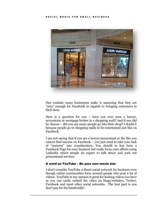 S O C I A L   M E D I A   F O R   S M A L L   B U S I N E S S




One mistake many businesses make is assuming that they are
“sexy” enough for Facebook in regards to bringing customers to
their door.

Here is a question for you – have you ever seen a lawyer,
accountant or mortgage broker in a shopping mall? And if you did
by chance – did you see many people go into their shop? I doubt it
because people go to shopping malls to be entertained just like on
Facebook.

I am not saying that if you are a lawyer/accountant or the like you
cannot find success on Facebook – you just need to take your lack
of “sexiness” into consideration. You should in fact have a
Facebook Page for your business but really focus your efforts using
LinkedIn where people do expect to talk about and seek out
processional services.

A word on YouTube – Be your own movie star

I don’t consider YouTube a direct social network for business even
though online communities form around people who post a lot of
videos. YouTube in my opinion is great for hosting videos you have
as you can easily embed the video on blogs/websites, Twitter,
Facebook and most other social networks. The best part is you
don’t pay for the bandwidth!
 