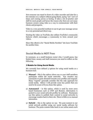 S O C I A L   M E D I A   F O R   S M A L L   B U S I N E S S




Not everyone can stand in front of a video recorder and chat for a
few minutes on a subject without going blank, saying “um” 100’s of
times and coming across as boring. It takes a lot of practice and
skill for most people and hence the reason why there are not many
business owners using video as a way to communicate with their
clients and prospects.

Video is a very powerful medium to use to get your message across
in a very personal and direct way.

Hosting the video on YouTube also utilizes YouTube’s community
features which encourages a community to form around your
videos.

Since this eBook is for “Social Media Newbies” lets leave YouTube
for another time.



Social Media is NOT Free
In summary, as a small business owner who, I would guess, has
limited time, money and staff resources you need to reflect on the
following.

3 Models for Using Social Media

We currently have defined 3 options for using social media as a
business tool:

1) Manual – this is the option where you or your staff members
   participate within the social networks. You monitor any
   comments or posts directed towards your profiles and respond.
   Many “experts” generally consider this the only approach for
   social media. Below I will provide some key points that you
   need to be aware of if you chose this option.

2) Automated – in this option, which is used by most news
   based businesses such as CNN and Reuters, information is
   posted to your social network profiles by software. Businesses
   use this option to publish their content to social networks to
   encourage readers back to their site. There is little or no manual
   interaction.

3) Hybrid – this is the option we use. We post content to our
   social network profiles using our social media software for
   business. The posts contain links back to our online assets such
 