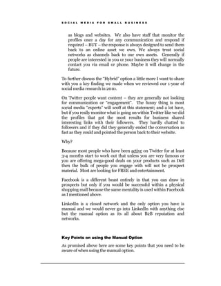 S O C I A L   M E D I A   F O R   S M A L L   B U S I N E S S




    as blogs and websites. We also have staff that monitor the
    profiles once a day for any communication and respond if
    required – BUT – the response is always designed to send them
    back to an online asset we own. We always treat social
    networks as channels back to our own assets. Generally if
    people are interested in you or your business they will normally
    contact you via email or phone. Maybe it will change in the
    future.

To further discuss the “Hybrid” option a little more I want to share
with you a key finding we made when we reviewed our 1-year of
social media research in 2010.

On Twitter people want content – they are generally not looking
for communication or “engagement”. The funny thing is most
social media “experts” will scoff at this statement; and a lot have,
but if you really monitor what is going on within Twitter like we did
the profiles that got the most results for business shared
interesting links with their followers. They hardly chatted to
followers and if they did they generally ended the conversation as
fast as they could and pointed the person back to their website.

Why?

Because most people who have been active on Twitter for at least
3-4 months start to work out that unless you are very famous or
you are offering mega-good deals on your products such as Dell
then the bulk of people you engage with will not be prospect
material. Most are looking for FREE and entertainment.

Facebook is a different beast entirely in that you can draw in
prospects but only if you would be successful within a physical
shopping mall because the same mentality is used within Facebook
as I mentioned above.

LinkedIn is a closed network and the only option you have is
manual and we would never go into LinkedIn with anything else
but the manual option as its all about B2B reputation and
networks.



Key Points on using the Manual Option

As promised above here are some key points that you need to be
aware of when using the manual option.
 