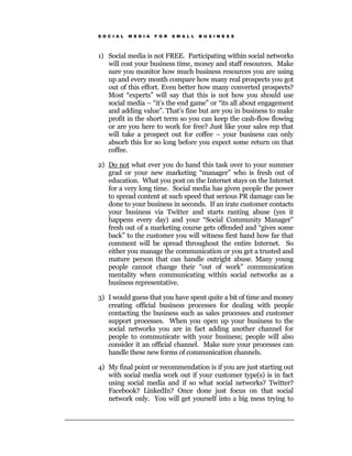 S O C I A L   M E D I A   F O R   S M A L L   B U S I N E S S




1) Social media is not FREE. Participating within social networks
   will cost your business time, money and staff resources. Make
   sure you monitor how much business resources you are using
   up and every month compare how many real prospects you got
   out of this effort. Even better how many converted prospects?
   Most “experts” will say that this is not how you should use
   social media – “it’s the end game” or “its all about engagement
   and adding value”. That’s fine but are you in business to make
   profit in the short term so you can keep the cash-flow flowing
   or are you here to work for free? Just like your sales rep that
   will take a prospect out for coffee – your business can only
   absorb this for so long before you expect some return on that
   coffee.

2) Do not what ever you do hand this task over to your summer
   grad or your new marketing “manager” who is fresh out of
   education. What you post on the Internet stays on the Internet
   for a very long time. Social media has given people the power
   to spread content at such speed that serious PR damage can be
   done to your business in seconds. If an irate customer contacts
   your business via Twitter and starts ranting abuse (yes it
   happens every day) and your “Social Community Manager”
   fresh out of a marketing course gets offended and “gives some
   back” to the customer you will witness first hand how far that
   comment will be spread throughout the entire Internet. So
   either you manage the communication or you get a trusted and
   mature person that can handle outright abuse. Many young
   people cannot change their “out of work” communication
   mentality when communicating within social networks as a
   business representative.

3) I would guess that you have spent quite a bit of time and money
   creating official business processes for dealing with people
   contacting the business such as sales processes and customer
   support processes. When you open up your business to the
   social networks you are in fact adding another channel for
   people to communicate with your business; people will also
   consider it an official channel. Make sure your processes can
   handle these new forms of communication channels.

4) My final point or recommendation is if you are just starting out
   with social media work out if your customer type(s) is in fact
   using social media and if so what social networks? Twitter?
   Facebook? LinkedIn? Once done just focus on that social
   network only. You will get yourself into a big mess trying to
 