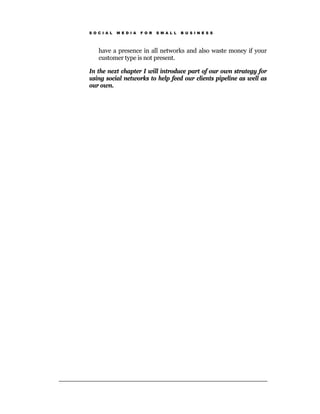 S O C I A L   M E D I A   F O R   S M A L L   B U S I N E S S




    have a presence in all networks and also waste money if your
    customer type is not present.

In the next chapter I will introduce part of our own strategy for
using social networks to help feed our clients pipeline as well as
our own.
 