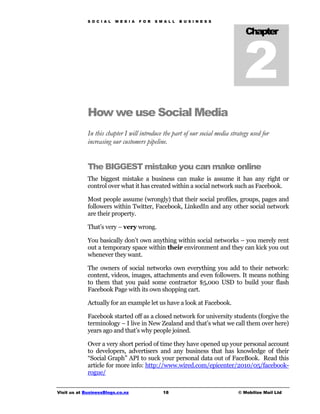 S O C I A L   M E D I A   F O R   S M A L L   B U S I N E S S




                                                                                 2
                                                                                 Chapter




             How we use Social Media
             In this chapter I will introduce the part of our social media strategy used for
             increasing our customers pipeline.


             The BIGGEST mistake you can make online
             The biggest mistake a business can make is assume it has any right or
             control over what it has created within a social network such as Facebook.

             Most people assume (wrongly) that their social profiles, groups, pages and
             followers within Twitter, Facebook, LinkedIn and any other social network
             are their property.

             That’s very – very wrong.

             You basically don’t own anything within social networks – you merely rent
             out a temporary space within their environment and they can kick you out
             whenever they want.

             The owners of social networks own everything you add to their network:
             content, videos, images, attachments and even followers. It means nothing
             to them that you paid some contractor $5,000 USD to build your flash
             Facebook Page with its own shopping cart.

             Actually for an example let us have a look at Facebook.

             Facebook started off as a closed network for university students (forgive the
             terminology – I live in New Zealand and that’s what we call them over here)
             years ago and that’s why people joined.

             Over a very short period of time they have opened up your personal account
             to developers, advertisers and any business that has knowledge of their
             “Social Graph” API to suck your personal data out of FaceBook. Read this
             article for more info: http://www.wired.com/epicenter/2010/05/facebook-
             rogue/


Visit us at BusinessBlogs.co.nz                   18                          © Mobilize Mail Ltd
 