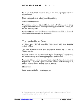 S O C I A L   M E D I A    F O R    S M A L L    B U S I N E S S




             So do you really think Facebook believes you have any rights within its
             environment?

             Nope – and most6 social networks don’t care either.

             So what does this mean?

             Well, since you have no rights within the social networks you are spending
             all your time and money in building something you don’t own – would you
             see this as slightly risky?

             We do and this is why we only consider social networks such as Facebook
             and Twitter as channels to your “home base”.



             You need a Home Base
             A “Home Base” (“HB”) is something that you own such as a corporate
             website or blog.

             The asset is outside of any social network or “hosted service” such as
             Wordpress.com.

             Your HB is where you invest the bulk of your time that you have allocated
             for online branding and attracting prospects to your business.

             You use social networks as channels to attract people from these networks
             to your HB. On your HB you have “sales funnels” that are designed to
             capture as many visitors contact details as possible.

             Makes sense?

             Below is a visual of what I am talking about.




             6 I use “most” as there could be some obscure social network that I don’t know about that does give you

             some rights to your own data – but I would doubt it.



Visit us at BusinessBlogs.co.nz                      19                                       © Mobilize Mail Ltd
 