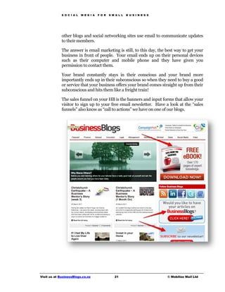 S O C I A L   M E D I A   F O R   S M A L L   B U S I N E S S




             other blogs and social networking sites use email to communicate updates
             to their members.

             The answer is email marketing is still, to this day, the best way to get your
             business in front of people. Your email ends up on their personal devices
             such as their computer and mobile phone and they have given you
             permission to contact them.

             Your brand constantly stays in their conscious and your brand more
             importantly ends up in their subconscious so when they need to buy a good
             or service that your business offers your brand comes straight up from their
             subconscious and hits them like a freight train!

             The sales funnel on your HB is the banners and input forms that allow your
             visitor to sign up to your free email newsletter. Have a look at the “sales
             funnels” also know as “call to actions” we have on one of our blogs.




Visit us at BusinessBlogs.co.nz                   21                         © Mobilize Mail Ltd
 