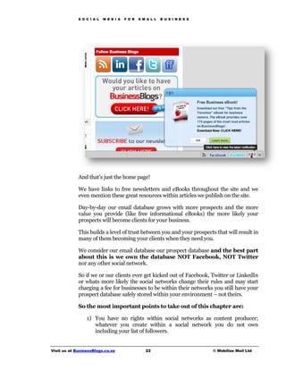 S O C I A L   M E D I A   F O R   S M A L L   B U S I N E S S




             And that’s just the home page!

             We have links to free newsletters and eBooks throughout the site and we
             even mention these great resources within articles we publish on the site.

             Day-by-day our email database grows with more prospects and the more
             value you provide (like free informational eBooks) the more likely your
             prospects will become clients for your business.

             This builds a level of trust between you and your prospects that will result in
             many of them becoming your clients when they need you.

             We consider our email database our prospect database and the best part
             about this is we own the database NOT Facebook, NOT Twitter
             nor any other social network.

             So if we or our clients ever get kicked out of Facebook, Twitter or LinkedIn
             or whats more likely the social networks change their rules and may start
             charging a fee for businesses to be within their networks you still have your
             prospect database safely stored within your environment – not theirs.

             So the most important points to take out of this chapter are:

                 1) You have no rights within social networks as content producer;
                    whatever you create within a social network you do not own
                    including your list of followers.


Visit us at BusinessBlogs.co.nz                   22                         © Mobilize Mail Ltd
 