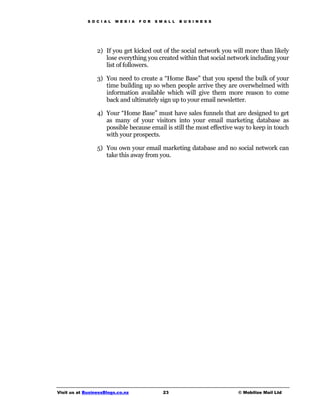 S O C I A L   M E D I A   F O R   S M A L L   B U S I N E S S




                 2) If you get kicked out of the social network you will more than likely
                    lose everything you created within that social network including your
                    list of followers.

                 3) You need to create a “Home Base” that you spend the bulk of your
                    time building up so when people arrive they are overwhelmed with
                    information available which will give them more reason to come
                    back and ultimately sign up to your email newsletter.

                 4) Your “Home Base” must have sales funnels that are designed to get
                    as many of your visitors into your email marketing database as
                    possible because email is still the most effective way to keep in touch
                    with your prospects.

                 5) You own your email marketing database and no social network can
                    take this away from you.




Visit us at BusinessBlogs.co.nz                   23                         © Mobilize Mail Ltd
 