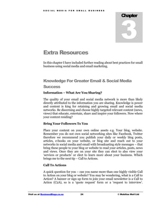 S O C I A L   M E D I A   F O R   S M A L L   B U S I N E S S




                                                                               3
                                                                                Chapter




             Extra Resources
             In this chapter I have included further reading about best practices for small
             business using social media and email marketing.



             Knowledge For Greater Email & Social Media
             Success
             Information – What Are You Sharing?

             The quality of your email and social media network is more than likely
             directly attributed to the information you are sharing. Knowledge is power
             and content is king for retaining and growing email and social media
             networks. Be discerning and choose highly targeted relevant content (news,
             views) that educate, entertain, share and inspire your followers. Now where
             your content residing?

             Bring Your Followers To You

             Place your content on your own online assets e.g. Your blog, website.
             Remember you do not own social networking sites like Facebook, Twitter
             therefore we recommend you publish your daily or weekly blog posts,
             articles, e-books on your website, or blog site and reach out to your
             networks in social media and email with broadcasting style messages – that
             bring these people to your blog or website to read your articles, posts, news
             and views. Once they are on your site they can elect to also view your
             ‘services or products’ or elect to learn more about your business. Which
             brings me to the next tip – Call to Actions.

             Call To Actions

             A quick question for you – can you name more than one highly visible Call
             to Action on your blog or website? You may be wondering, what is a Call to
             Action? A banner or sign up form to join your email newsletter is a Call to
             Action (C2A), so is a ‘quote request’ form or a ‘request to interview’.


Visit us at BusinessBlogs.co.nz                   24                         © Mobilize Mail Ltd
 