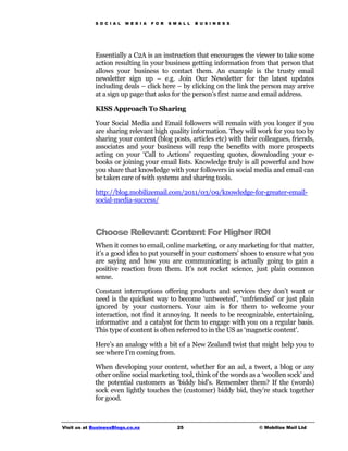 S O C I A L   M E D I A   F O R   S M A L L   B U S I N E S S




             Essentially a C2A is an instruction that encourages the viewer to take some
             action resulting in your business getting information from that person that
             allows your business to contact them. An example is the trusty email
             newsletter sign up – e.g. Join Our Newsletter for the latest updates
             including deals – click here – by clicking on the link the person may arrive
             at a sign up page that asks for the person’s first name and email address.

             KISS Approach To Sharing

             Your Social Media and Email followers will remain with you longer if you
             are sharing relevant high quality information. They will work for you too by
             sharing your content (blog posts, articles etc) with their colleagues, friends,
             associates and your business will reap the benefits with more prospects
             acting on your ‘Call to Actions’ requesting quotes, downloading your e-
             books or joining your email lists. Knowledge truly is all powerful and how
             you share that knowledge with your followers in social media and email can
             be taken care of with systems and sharing tools.

             http://blog.mobilizemail.com/2011/03/09/knowledge-for-greater-email-
             social-media-success/



             Choose Relevant Content For Higher ROI
             When it comes to email, online marketing, or any marketing for that matter,
             it’s a good idea to put yourself in your customers’ shoes to ensure what you
             are saying and how you are communicating is actually going to gain a
             positive reaction from them. It’s not rocket science, just plain common
             sense.

             Constant interruptions offering products and services they don’t want or
             need is the quickest way to become ‘untweeted’, ‘unfriended’ or just plain
             ignored by your customers. Your aim is for them to welcome your
             interaction, not find it annoying. It needs to be recognizable, entertaining,
             informative and a catalyst for them to engage with you on a regular basis.
             This type of content is often referred to in the US as ‘magnetic content’.

             Here’s an analogy with a bit of a New Zealand twist that might help you to
             see where I’m coming from.

             When developing your content, whether for an ad, a tweet, a blog or any
             other online social marketing tool, think of the words as a ‘woollen sock’ and
             the potential customers as ‘biddy bid’s. Remember them? If the (words)
             sock even lightly touches the (customer) biddy bid, they’re stuck together
             for good.



Visit us at BusinessBlogs.co.nz                   25                         © Mobilize Mail Ltd
 