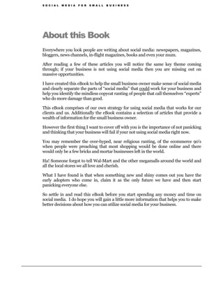 S O C I A L   M E D I A   F O R   S M A L L   B U S I N E S S




About this Book
Everywhere you look people are writing about social media: newspapers, magazines,
bloggers, news channels, in-flight magazines, books and even your mum.

After reading a few of these articles you will notice the same key theme coming
through; if your business is not using social media then you are missing out on
massive opportunities.

I have created this eBook to help the small business owner make sense of social media
and clearly separate the parts of “social media” that could work for your business and
help you identify the mindless copycat ranting of people that call themselves “experts”
who do more damage than good.

This eBook comprises of our own strategy for using social media that works for our
clients and us. Additionally the eBook contains a selection of articles that provide a
wealth of information for the small business owner.

However the first thing I want to cover off with you is the importance of not panicking
and thinking that your business will fail if your not using social media right now.

You may remember the over-hyped, near religious ranting, of the ecommerce 90’s
when people were preaching that most shopping would be done online and there
would only be a few bricks and mortar businesses left in the world.

Ha! Someone forgot to tell Wal-Mart and the other megamalls around the world and
all the local stores we all love and cherish.

What I have found is that when something new and shiny comes out you have the
early adopters who come in, claim it as the only future we have and then start
panicking everyone else.

So settle in and read this eBook before you start spending any money and time on
social media. I do hope you will gain a little more information that helps you to make
better decisions about how you can utilize social media for your business.
 
