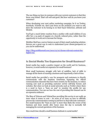 S O C I A L   M E D I A   F O R   S M A L L   B U S I N E S S




             The one thing you have in common with your current customers is that they
             know your brand. That’s all well and good. But how well do you know your
             customer?

             When developing your next online marketing campaign, be it on Twitter,
             Facebook, Youtube etc. don’t just focus on the products you want to sell,
             draw the customer in by honing in on their buyer behaviour, attitude and
             lifestyle.

             You’ll get a much better reaction from a mother with small children if you
             offer her a 24 pack of nappies at a heavily reduced price, rather than the
             opportunity to work out to increase her biceps.

             Mobilize Mail has a survey feature as part of their email marketing solution.
             Surveys are a great way to seek to understand (your clients/prospects) so
             you can be understood.

             http://blog.mobilizemail.com/2010/12/10/choose-relevant-content-for-
             higher-roi/



             Is Social Media Too Expensive for Small Business?
             Social media has made a positive impact on the world and for business,
             however, is social media too expensive for small business?

             Most small businesses struggle with lack of cashflow, lack of skills to
             manage all the facets of running a business and importantly a lack of time.

             Social media has provided a way for prospects and customers to directly
             communicate with the business sometimes bypassing the official
             communication channels that have been created, by the business, to reduce
             running cost such as providing customer service self-help forums and
             websites. But when we look at social networks such as Twitter where there
             is a need to have a “bum on seat” to monitor the profile for any
             communication. You can see how the cost of providing this channel can be
             an expensive endeavor.

             The likes of Telecom and TelstraClear providing this service is not really an
             issue when it comes to cost – its more of an issue on how to officially
             process the communication coming in and how to deal with irate customers.
             For small business the “bum on seat” is more than likely the owner of the
             business and done mostly after hours since the day is normally full
             managing the normal operations of the business.

             How much time should a small business dedicate to social media?


Visit us at BusinessBlogs.co.nz                   27                         © Mobilize Mail Ltd
 