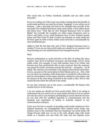 S O C I A L   M E D I A   F O R   S M A L L   B U S I N E S S




             How much time on Twitter, Facebook, LinkedIn and any other social
             networks?

             If you are reading one of the many case studies ranting about the benefits of
             social media and how you must be on there “engaging” or you will go out of
             business – take a step back and look at the examples they provide of the
             successful New Zealand businesses using social media. I have talked about
             this before here: “Vital Tips for New Zealand Businesses New to Social
             Media“ but normally the examples are either major businesses such as
             Telco’s and banks or two small businesses here in New Zealand namely
             Giapo and Wine Vault TV both of whom are fantastic on social media but
             the time spent by both of them within social networks is unsustainable by
             most small businesses.

             Added to that the fact that only 34% of New Zealand businesses have a
             website (!!) you can see that social media can actually be an expensive and
             steep learning curve for small business if not managed correctly.

             Why?

             Because participation in social networks at the time of writing this piece
             requires some level of technical awareness and knowledge of how social
             media works. For example, if your staff member loses it on Twitter and
             becomes less than professional with an irate customer then the customer
             can spread the entire conversion around the Internet – remember – its all
             public. The customer can send links to the dialog to their friends which they,
             in turn, can pass on the conversation to their friends and so on… Now, I bet
             you can show me examples of this being done via email but with email you
             need an email address so the impact spread is confined to some degree and
             the chances of the story being of interest to the media is slim. Not so with
             social networks where the network is the media.

             So one irate customer can in fact cause a considerable PR disaster that
             remains forever on the Internet.

             I am not saying you should run from social media. What I am saying is
             understand why you want to be on social media and look at how to control
             not only the cost to your business participating in social networks but how
             do you deal with the unofficial approach to communication and the
             demands and expectation of having to instantly respond to any
             communication coming in.

             I have over the last 12 months of providing social media solutions to New
             Zealand businesses via CampaignHub (New Zealand social media case
             studies) come to the conclusion that how businesses use social media will
             change because right now we are in the early adopter stage with social
             media as a business tool and when the early and late majority come


Visit us at BusinessBlogs.co.nz                   28                         © Mobilize Mail Ltd
 