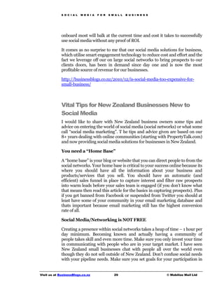 S O C I A L   M E D I A   F O R   S M A L L   B U S I N E S S




             onboard most will balk at the current time and cost it takes to successfully
             use social media without any proof of ROI.

             It comes as no surprise to me that our social media solutions for business,
             which utilise smart engagement technology to reduce cost and effort and the
             fact we leverage off our on large social networks to bring prospects to our
             clients doors, has been in demand since day one and is now the most
             profitable source of revenue for our businesses.

             http://businessblogs.co.nz/2010/12/is-social-media-too-expensive-for-
             small-business/



             Vital Tips for New Zealand Businesses New to
             Social Media
             I would like to share with New Zealand business owners some tips and
             advice on entering the world of social media (social networks) or what some
             call “social media marketing”. T he tips and advice given are based on our
             8+ years dealing with online communities (starting with PropertyTalk.com)
             and now providing social media solutions for businesses in New Zealand.

             You need a “Home Base”

             A “home base” is your blog or website that you can direct people to from the
             social networks. Your home base is critical to your success online because its
             where you should have all the information about your business and
             products/services that you sell. You should have an automatic (and
             efficient) sales funnel in place to capture interest and filter raw prospects
             into warm leads before your sales team is engaged (if you don’t know what
             that means then read this article for the basics in capturing prospects). Plus
             if you get banned from Facebook or suspended from Twitter you should at
             least have some of your community in your email marketing database and
             thats important because email marketing still has the highest conversion
             rate of all.

             Social Media/Networking is NOT FREE

             Creating a presence within social networks takes a heap of time – 1 hour per
             day minimum. Becoming known and actually having a community of
             people takes skill and even more time. Make sure you only invest your time
             in communicating with people who are in your target market. I have seen
             New Zealand small businesses chat with people all over the world even
             though they do not sell outside of New Zealand. Don’t confuse social needs
             with your pipeline needs. Make sure you set goals for your participation in


Visit us at BusinessBlogs.co.nz                   29                         © Mobilize Mail Ltd
 
