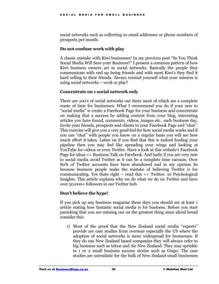 S O C I A L   M E D I A   F O R   S M A L L   B U S I N E S S




             social networks such as collecting 10 email addresses or phone numbers of
             prospects per month.

             Do not confuse work with play

             A classic mistake with Kiwi businesses! In my previous post “So You Think
             Social Media Will Save your Business?” I present a common pattern of how
             Kiwi business owners act in social networks. Basically the people they
             communicate with end up being friends and with most Kiwi’s they find it
             hard selling to their friends. Always remind yourself what your mission is
             using social networks – work or play?

             Concentrate on 1 social network only

             There are 100’s of social networks out there most of which are a complete
             waste of time for businesses. What I recommend you do if your new to
             “social media” is create a Facebook Page for your business and concentrate
             on making that a success by adding content from your blog, interesting
             articles you have found, comments, videos, images etc.. each business day.
             Invite your friends, prospects and clients to your Facebook Page and “chat”.
             This exercise will give you a very good feel for how social media works and if
             you can “chat” with people you know on a regular basis you will see how
             much effort it takes. Latter on if you find that this is indeed feeding your
             pipeline then you may feel like spreading your wings and looking at
             YouTube for videos or even Twitter. Have a look at this website’s Facebook
             Page for ideas => Business Talk on Facebook. And lastly if you are very new
             to social media avoid Twitter as it can be a complete time vacuum. Over
             80% of Twitter accounts have been abandoned and in my opinion its
             because business people make the mistake of believing Twitter is for
             communicating. Yes thats right – read this => Twitter: 10 Psychological
             Insights. This article explains why we do what we do on Twitter and have
             over 50,000+ followers in our Twitter hub.

             Don’t believe the hype!

             If you pick up any business magazine these days you should see at least 1
             article stating how fantastic social media is for business. Before you start
             panicking that you are missing out on the greatest thing since sliced bread
             consider this:

                 1) Most of the proof that the New Zealand social media “experts”
                    provide are case studies from overseas especially the US where the
                    adoption of social networks is more widespread for businesses. If
                    they do use New Zealand based companies they will always refer to
                    big business such as telcos and Air New Zealand. They may sprinkle
                    in 1 or 2 small business success stories such as Giapo. The case
                    studies are unrealistic for the bulk of New Zealand small businesses


Visit us at BusinessBlogs.co.nz                   30                         © Mobilize Mail Ltd
 