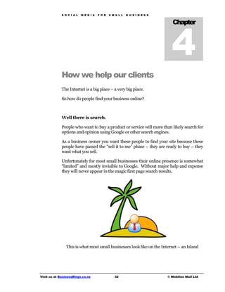 S O C I A L   M E D I A   F O R   S M A L L   B U S I N E S S




                                                                               4
                                                                                Chapter




             How we help our clients
             The Internet is a big place – a very big place.

             So how do people find your business online?



             Well there is search.

             People who want to buy a product or service will more than likely search for
             options and opinion using Google or other search engines.

             As a business owner you want these people to find your site because these
             people have passed the “sell it to me” phase – they are ready to buy – they
             want what you sell.

             Unfortunately for most small businesses their online presence is somewhat
             “limited” and mostly invisible to Google. Without major help and expense
             they will never appear in the magic first page search results.




                This is what most small businesses look like on the Internet – an Island




Visit us at BusinessBlogs.co.nz                   32                         © Mobilize Mail Ltd
 