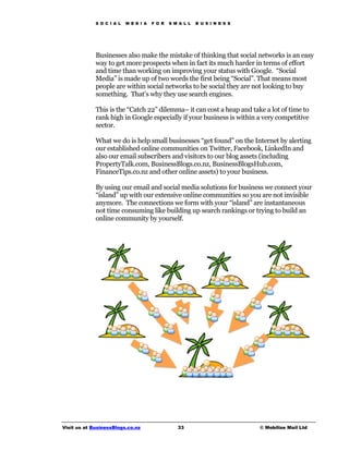 S O C I A L   M E D I A   F O R   S M A L L   B U S I N E S S




             Businesses also make the mistake of thinking that social networks is an easy
             way to get more prospects when in fact its much harder in terms of effort
             and time than working on improving your status with Google. “Social
             Media” is made up of two words the first being “Social”. That means most
             people are within social networks to be social they are not looking to buy
             something. That’s why they use search engines.

             This is the “Catch 22” dilemma– it can cost a heap and take a lot of time to
             rank high in Google especially if your business is within a very competitive
             sector.

             What we do is help small businesses “get found” on the Internet by alerting
             our established online communities on Twitter, Facebook, LinkedIn and
             also our email subscribers and visitors to our blog assets (including
             PropertyTalk.com, BusinessBlogs.co.nz, BusinessBlogsHub.com,
             FinanceTips.co.nz and other online assets) to your business.

             By using our email and social media solutions for business we connect your
             “island” up with our extensive online communities so you are not invisible
             anymore. The connections we form with your “island” are instantaneous
             not time consuming like building up search rankings or trying to build an
             online community by yourself.




Visit us at BusinessBlogs.co.nz                   33                         © Mobilize Mail Ltd
 