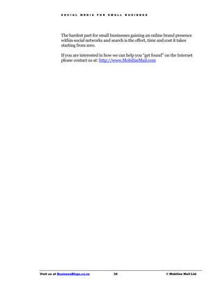 S O C I A L   M E D I A   F O R   S M A L L   B U S I N E S S




             The hardest part for small businesses gaining an online brand presence
             within social networks and search is the effort, time and cost it takes
             starting from zero.

             If you are interested in how we can help you “get found” on the Internet
             please contact us at: http://www.MobilizeMail.com




Visit us at BusinessBlogs.co.nz                   34                         © Mobilize Mail Ltd
 