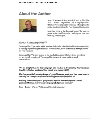 S O C I A L   M E D I A   F O R   S M A L L   B U S I N E S S




About the Author
                                              Marc Krisjanous is the technical lead at Mobilize
                                              Mail Limited responsible for CampaignHub™
                                              (http://www.CampaignHub.co.nz) which provides
                                              social media solutions for New Zealand businesses.

                                              Marc has been in the Internet “game” for over 10
                                              years so far and loves the challenge of new and
                                              evolving technologies.


About CampaignHub™
CampaignHub™ provides social media solutions for New Zealand businesses starting
at strategy right through to the tools used to attract, filter and identify real prospects
for your business.

CampaignHub™ is also unique in the market insofar as it helps clients grow their
networks by leveraging off CampaignHub’s own extensive social network
communities.



“We set a higher bar for this Campaign and reached it. It’s amazing how much can
be achieved in two weeks and how easy it is to measure ROI.

The CampaignHub team took care of everything once again and they were great at
coaching me through the phases including post campaign follow up.

Running these campaigns is going to be a regular occurrence for us – thank
goodness Mobilize Mail created CampaignHub for our business.”

Josie – Rodney Wayne, Wellington (Client’s testimonial)
 