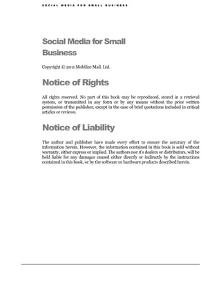 S O C I A L   M E D I A   F O R   S M A L L   B U S I N E S S




Social Media for Small
Business
Copyright © 2011 Mobilize Mail. Ltd.


Notice of Rights
All rights reserved. No part of this book may be reproduced, stored in a retrieval
system, or transmitted in any form or by any means without the prior written
permission of the publisher, except in the case of brief quotations included in critical
articles or reviews.


Notice of Liability
The author and publisher have made every effort to ensure the accuracy of the
information herein. However, the information contained in this book is sold without
warranty, either express or implied. The authors nor it’s dealers or distributors, will be
held liable for any damages caused either directly or indirectly by the instructions
contained in this book, or by the software or hardware products described herein.
 