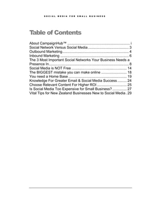 S O C I A L   M E D I A   F O R   S M A L L   B U S I N E S S




Table of Contents
About CampaignHub™ ............................................................. i
Social Network Versus Social Media ........................................ 3
Outbound Marketing ................................................................. 4
Inbound Marketing ................................................................... 6
The 3 Most Important Social Networks Your Business Needs a
Presence In .............................................................................. 8
Social Media is NOT Free ...................................................... 14
The BIGGEST mistake you can make online ......................... 18
You need a Home Base ......................................................... 19
Knowledge For Greater Email & Social Media Success ......... 24
Choose Relevant Content For Higher ROI ............................. 25
Is Social Media Too Expensive for Small Business? .............. 27
Vital Tips for New Zealand Businesses New to Social Media . 29
 