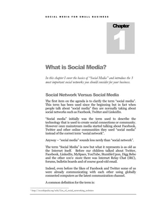 S O C I A L    M E D I A   F O R   S M A L L    B U S I N E S S




                                                                                   1
                                                                                   Chapter




                 What is Social Media?
                 In this chapter I cover the basics of “Social Media” and introduce the 3
                 most important social networks you should consider for your business.


                 Social Network Versus Social Media
                 The first item on the agenda is to clarify the term “social media”.
                 This term has been used since the beginning but in fact when
                 people talk about “social media” they are normally taking about
                 social networks such as Facebook, Twitter and LinkedIn.

                 “Social media” initially was the term used to describe the
                 technology that is used to create social connections or community.
                 However once mainstream media started talking about Facebook,
                 Twitter and other online communities they used “social media”
                 instead of the correct term “social network”.

                 Anyway – “social media” sounds less nerdy than “social network”.

                 The term “Social Media” is new but what it represents is as old as
                 the Internet itself. Before our children talked about Twitter,
                 Facebook, LinkedIn, MySpace, YouTube, StumbleUpon, Digg Bebo
                 and the other 100’s1 more there was Internet Relay Chat (IRC),
                 forums, bulletin boards and of course good-old email.

                 Indeed, even before the likes of Facebook and Twitter some of us
                 were already communicating with each other using globally
                 connected computers as the latest communication channel.

                 A common definition for the term is:

1   http://en.wikipedia.org/wiki/List_of_social_networking_websites
 