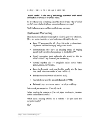 S O C I A L   M E D I A   F O R   S M A L L   B U S I N E S S




                “Social Media” is the use of technology combined with social
                interaction to create or co-create value.2

                So if we have been socializing since the dawn of time why is “social
                media” currently having huge amounts of press coverage?

                Well it’s because you and I are not listening anymore.

                Outbound Marketing
                Most businesses attempt to disrupt in order to gain your attention.
                Here are some examples of how businesses attempt to disrupt:

                     •    Loud TV commercials full of terrible color combinations,
                          big letters and head-banging background music.

                     •    Telemarketers who have an amazing knack of ringing
                          people just when they have relaxed in front of the TV.

                     •    Overly aggressive shop assistants who won’t be able to
                          afford to eat if they don’t sell you something.

                     •    Adverts injected into TV programs, radio shows, video
                          games, music, movies etc…

                     •    Pumping hypnotic music and familiar smells into the shop
                          that spark happy memories of your childhood.

                     •    Letterbox mail (direct un-addressed mail).

                     •    And all of our favorite, unwanted emails (SPAM).

                     •    Let’s not forget a common reason – straight-out lying.

                Let me ask you a question (it’s really two)…

                When reading the newspaper (the real paper version) do you ever
                notice and read the adverts?

                What about reading articles on a website – do you read the
                advertisements?

                No?



2   http://www.ducttapemarketing.com
 