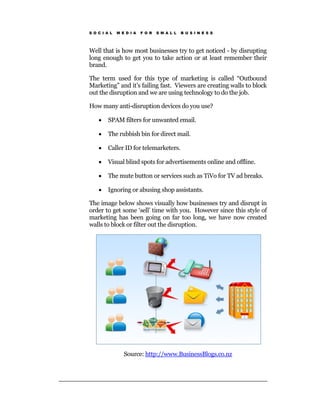 S O C I A L   M E D I A   F O R   S M A L L   B U S I N E S S




Well that is how most businesses try to get noticed - by disrupting
long enough to get you to take action or at least remember their
brand.

The term used for this type of marketing is called “Outbound
Marketing” and it’s failing fast. Viewers are creating walls to block
out the disruption and we are using technology to do the job.

How many anti-disruption devices do you use?

    •   SPAM filters for unwanted email.

    •   The rubbish bin for direct mail.

    •   Caller ID for telemarketers.

    •   Visual blind spots for advertisements online and offline.

    •   The mute button or services such as TiVo for TV ad breaks.

    •   Ignoring or abusing shop assistants.

The image below shows visually how businesses try and disrupt in
order to get some ‘sell’ time with you. However since this style of
marketing has been going on far too long, we have now created
walls to block or filter out the disruption.




                 Source: http://www.BusinessBlogs.co.nz
 