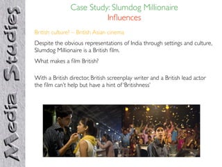 Case Study: Slumdog Millionaire
                         Inﬂuences
British culture? – British Asian cinema
Despite the obvious representations of India through settings and culture,
Slumdog Millionaire is a British ﬁlm.
What makes a ﬁlm British?

With a British director, British screenplay writer and a British lead actor
the ﬁlm can’t help but have a hint of ‘Britishness’
 