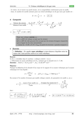 V. Cristaux m´talliques et de gaz rares
e

2010-2011

SM4

- le centre, où se trouve un motif/atome, est à comptabiliser entièrement pour la maille.
- donc, le nombre de motifs (atomes pour un cristal métallique ou de gaz rare) par maille est :
𝑍 =8×

d

1
+1
8

⇒

𝑍=2

Compacit´
e

4
√
2. .𝜋.𝑅3
𝑍at . 4 𝜋.𝑅3
Volume des atomes
4
𝑅3
𝜋. 3
3
3
𝒞=
=
=
= 2. .𝜋. 3
=
Volume d’une maille
𝑉𝑒
𝑎3
2.4
3
4
3
√ .𝑅
3. 3
√
𝜋. 3
⇒
𝒞I =
≃ 0, 68 = 68%
8
Dans une cubique centrée c.c. :
• il y a 68% de volume occupé par les atomes
• il y a 32% de vide qui peut être occupé par des atomes étrangers (impuretés
qui se logent les les sites interstitiels)
- comme 𝒞I = 0, 68 ≤ 0, 74 = 𝒞max on parle de structure « pseudo-compacte »

e

Exercice
♦ D´ﬁnition : On appelle rayon m´tallique la demi-distance d’´quilibre entre les
e
e
e
noyaux des 2 plus proches voisins d’un cristal m´tallique.
e

Énoncé :
Le fer 𝛼 cristallise dans le système « cubique centrée » (c.c.).
→ Déterminer le rayon métallique de 𝐹 𝑒 𝛼 sachant que sa densité est 𝑑 = 7, 86.
Données : 𝑀 (𝐹 𝑒) = 55, 8 𝑔.𝑚𝑜𝑙−1 ; 𝒩 𝐴 = 6, 02.1023 𝑚𝑜𝑙−1
Réponse :
Puisque la déﬁnition de la densité d’un corps est le rapport de sa masse volumique par la masse
volumique de l’eau liquide :
𝑑=

𝜌(𝐹 𝑒 𝛼 )
𝜌eau

⇒

𝜌(𝐹 𝑒 𝛼 ) = 𝑑.𝜌eau = 7 860 𝑘𝑔.𝑚−3

En notant 𝑍 le nombre d’atomes par maille cubique centrée, de paramètre de maille 𝑎, on a :
𝑀
𝑍.
𝑚
masse d’une maille c.c.
𝑍.masse d’un atome de 𝐹 𝑒
𝒩𝐴
𝜌=
=
=
=(
)3
𝑉
𝑉maille
𝑎3
4
√ .𝑅
3
Soit :
√

3
𝑅=
.
4

(

𝑍.𝑀(𝐹 𝑒)
𝒩 𝐴 .𝜌(𝐹 𝑒)

Qadri J.-Ph. ∣ PTSI

)1
3

√

3
.
=
4

(

2 × 55, 8.10−3
6, 02.1023 × 7 860

)1
3

⇒

𝑅 = 1, 24.10−10 𝑚 = 0, 124 𝑛𝑚

http ://atelierprepa.over-blog.com/

21

 