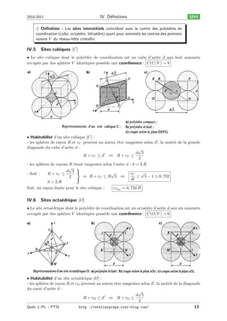 IV. D´ﬁnitions
e

2010-2011

SM4

♦ D´ﬁnition : Les sites interstitiels co¨
e
ıncident avec le centre des poly`dres de
e
coordination (cube, octa`dre, t´tra`dre) ayant pour sommets les centres des premiers
e
e e
voisins 𝑉 du r´seau-hˆte cristallin.
e
o

IV.5

Sites cubiques [𝐶]

• Le site cubique dont le poly`dre de coordination est un cube d’arˆte 𝑑 aux huit sommets
e
e
occup´s par des sph`res 𝑉 identiques poss`de une coordinence : 𝐶(𝐶/𝑉 ) = 8
e
e
e

• Habitabilit´ d’un site cubique [𝐶] :
e
- les sph`res de rayon 𝑅 et 𝑟 𝐶 peuvent au mieux ˆtre tangentes selon 𝑑′ , la moiti´ de la grande
e
e
e
diagonale du cube d’arˆte 𝑑 :
e
√
𝑑 3
′
𝑅+ 𝑟𝐶 ≤ 𝑑 ⇔ 𝑅+ 𝑟𝐶 ≤
2
- les sph`res de rayons 𝑅 ´tant tangentes selon l’arˆte 𝑑 : 𝑑 = 2.𝑅
e
e
e
√ ⎫
𝑑 3 ⎬
√
√
𝑟𝐶
- Soit :
𝑅+ 𝑟𝐶 ≤
≤ 3 − 1 ≃ 0, 732
⇒ 𝑅+ 𝑟𝐶 ≤ 𝑅 3 ⇔
2
⎭
𝑅
𝑑 = 2.𝑅
Soit, un rayon limite pour le site cubique :
𝑟 𝐶lim = 0, 732.𝑅

IV.6

Sites octa´drique [𝑂]
e

• Le site octa´drique dont le poly`dre de coordination est un octa`dre d’arˆte 𝑑 aux six sommets
e
e
e
e
occup´s par des sph`res 𝑉 identiques poss`de une coordinence : 𝐶(𝑂/𝑉 ) = 6
e
e
e

• Habitabilit´ d’un site octa´drique [𝑂] :
e
e
- les sph`res de rayon 𝑅 et 𝑟 𝑂 peuvent au mieux ˆtre tangentes selon 𝑑′ , la moiti´ de la diagonale
e
e
e
du carr´ d’arˆte 𝑑 :
e
e
√
.
𝑑 2
′
𝑅+ 𝑟𝑂 ≤ 𝑑 ⇔ 𝑅+ 𝑟𝑂 ≤
2
Qadri J.-Ph. ∣ PTSI

http ://atelierprepa.over-blog.com/

13

 