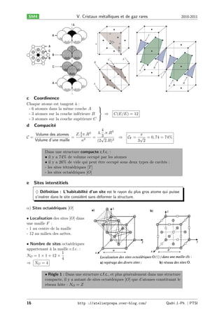 V. Cristaux m´talliques et de gaz rares
e

SM4

a

2010-2011

C

a
2

a

a

π
4
A

C
B

B
A
C
B

A

c

Coordinence

Chaque atome est tangent à :
⎫
- 6 atomes dans la même couche 𝐴
⎬
- 3 atomes sur la couche inférieure 𝐵
⇒
⎭
- 3 atomes sur la couche supérieure 𝐶

d

A

𝐶(𝐸/𝐸) = 12

Compacit´
e

4
4. .𝜋.𝑅3
𝑍. 4 𝜋.𝑅3
Volume des atomes
3
3
𝒞=
=
= √
Volume d’une maille
𝑎3
(2 2.𝑅)3

⇒

𝜋
𝒞F = √ = 0, 74 = 74%
3 2

Dans une structure compacte c.f.c. :
• il y a 74% de volume occupé par les atomes
• il y a 26% de vide qui peut être occupé sous deux types de cavités :
- les sites tétraédriques [𝑇 ]
- les sites octaédriques [𝑂]

e

Sites interstitiels
♦ D´ﬁnition : L’habitabilit´ d’un site est le rayon du plus gros atome qui puisse
e
e
s’ins´rer dans le site consid´r´ sans d´former la structure.
e
ee
e

𝛼) Sites octaédriques [𝑂]
• Localisation des sites [𝑂] dans
une maille 𝐹 :
- 1 au centre de la maille
- 12 au milieu des arêtes.
• Nombre de sites octaédriques
appartenant à la maille c.f.c. :
1
𝑁 𝑂 = 1 × 1 + 12 ×
4
⇒ 𝑁𝑂=4
• Règle 1 : Dans une structure c.f.c., et plus généralement dans une structure
compacte, il y a autant de sites octaédriques [𝑂] que d’atomes constituant le
réseau hôte : 𝑁 𝑂 = 𝑍

16

http ://atelierprepa.over-blog.com/

Qadri J.-Ph. ∣ PTSI

 