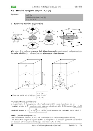 V. Cristaux m´talliques et de gaz rares
e

SM4

V.3

Structure hexagonale compact : h.c. (H)

Exemples :

a

2010-2011

- 𝐻, 𝐻𝑒
- alcalino-terreux : 𝑀 𝑔, 𝐵𝑒
- 𝑇 𝑖, 𝑍𝑛, 𝐶𝑑,. . .

Param`tre de maille et g´om´trie
e
e e

• La nature de la maille est un prisme droit à base hexagonale, constituée de 3 mailles primitives.
La maille primitive (cf. ci-dessous) est un prisme droit à base losange :

z

c
c

c

D

2
α

β

a

γ

a

a h
b

C

y

x

a
A

• Pour une maille h.c. primitive :

H

a

a

a
B

𝑎 = 𝑏 ∕= 𝑐
𝛼 = 𝛽 = 90∘
𝛾 = 120∘

• Catactéristiques géométriques :
𝑎 désigne l’arête de l’hexagone ou celle d’un losange et 𝑅 le rayon d’un atome. On a :
- relation entre 𝑎 et 𝑅 : les atomes sont tangents suivant une arête de l’hexagone : 𝑎 𝐻 = 2.𝑅
√
2
- relation entre 𝑎 et 𝑐 : 𝑐 = 2.
.𝑎 ≃ 1, 633.𝑎 (§ à connaître par cœur et à savoir établir !)
3
Dém : (Voir les deux ﬁgures p.20)
- On considère les sommets 𝐴, 𝐵, 𝐶 et 𝐷 (sommets d’un tétraèdre régulier de côté 𝑎)
- On déﬁnit 𝐻 le projeté orthogonal de 𝐷 sr le plan (𝐴𝐵𝐶) ; ce point est également l’intersection
des hauteurs (et bissectrices) du triangle équilatéral 𝐴𝐵𝐶 de côté 𝑎
18

http ://atelierprepa.over-blog.com/

Qadri J.-Ph. ∣ PTSI

 