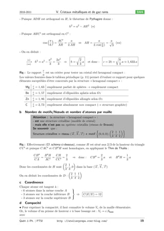 V. Cristaux m´talliques et de gaz rares
e

2010-2011

SM4

- Puisque 𝐴𝐷𝐻 est orthogonal en 𝐻, le théorème de Pythagore donne :
ℎ2 = 𝑎2 − 𝐴𝐻 2 (★)
- Puisque 𝐴𝐻𝐶 ′ est orthogonal en 𝐶 ′ :
cos

( 𝜋)
𝐴𝐶 ′
𝑎
=
=
6
𝐴𝐻
2.𝐴𝐻

⇔

𝐴𝐻 =

𝑎
𝑎
(★★)
𝜋 = √
2. cos( 6 )
3

- On en déduit :
𝑎2
2𝑎2
− → ℎ2 = 𝑎2 −
−
=
3
3
(★★)
(★)

√
⇒

ℎ=

2
.𝑎
3

√
et donc :

𝑐 = 2ℎ =

8
.𝑎 ≃ 1, 633.𝑎
3

𝑐
est un critère pour tester un cristal réel hexagonal compact :
𝑎
Les valeurs fournies dans le tableau périodique (p. 11) permet d’évaluer ce rapport pour quelques
éléments suceptibles d’être concernés par la structure « hexagonal compact » :
Rq : Le rapport

Mg

= 1, 63 empilement parfait de sphères → empilement compact

Be

𝑐
𝑎

= 1, 57 empilement d’ellipsoïdes aplatis selon 𝑂𝑧

Zn

𝑐
𝑎

= 1, 86 empilement d’ellipsoïdes allongés selon 𝑂𝑧

C

b

𝑐
𝑎

𝑐
𝑎

= 2, 73 empilement absolument non compact (→ structure graphite)

Nombre de motifs/Nœuds et nombre d’atomes par maille
Attention : la structure « hexagonal compact » :
- est une structure critalline (modèle de cristal)
- mais elle n’est pas un système cristallin (réseau de Bravais)
Se souvenir que :
)}
{
(
→ → →
− , − , − ) + motif (0, 0, 0); 2 , 1 , 1
Structure cristalline = réseau ( 𝑎 𝑏 𝑐
3 3 2

Rq : Eﬀectivement (Cf. schéma ci-dessous), comme 𝐻 est situé aux 2/3 de la hauteur du triangle
𝐶𝐶 ′ et puisque 𝐶𝐴𝐶 ′ et 𝐶𝐵 ′′ 𝐻 sont homologues, en appliquant le Thm de Thalès :
𝐶𝐵 ′′
𝐵 ′′ 𝐻
𝐶𝐻
2
2
=
⇒ donc :
𝐶𝐵 ′′ = .𝑎 et
=
=
𝐶𝐴
𝐴𝐶 ′
𝐶𝐶 ′
3
3
(
)
→
2 1
→ − →
Donc les coordonnées de 𝐻 sont
, , 0 dans la base (− , 𝑏 , − )
𝑎
𝑐
3 3
(
)
2 1 1
On en déduit les coordonnées de 𝐷 :
, ,
3 3 2

c

Coordinence

Chaque atome est tangent à :
⎫
- 6 atomes dans la même couche 𝐴
⎬
- 3 atomes sur la couche inférieure 𝐵
⇒
⎭
- 3 atomes sur la couche supérieure 𝐵

d

1
𝐵 ′′ 𝐻 = .𝑎
3

𝐶(𝐸/𝐸) = 12

Compacit´
e

• Pour exprimer la compacité, il faut connaître le volume 𝑉 𝑒 de la maille élémentaire.
Or, le volume d’un prisme de hauteur 𝑐 à base losange est : 𝑉 𝑒 = 𝑐.𝑆base
avec
Qadri J.-Ph. ∣ PTSI

http ://atelierprepa.over-blog.com/

19

 