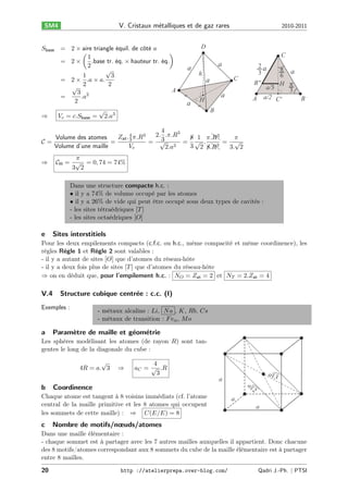 V. Cristaux m´talliques et de gaz rares
e

SM4

𝑆base = 2 × aire triangle équil. de côté 𝑎
(
)
1
.base tr. éq. × hauteur tr. éq.
= 2×
2
√
1
3
= 2 × .𝑎 × 𝑎.
2
2
√
A
3 2
=
.𝑎
2
√
⇒
𝑉 𝑒 = 𝑐.𝑆base = 2.𝑎3

2010-2011

D
C

a

a
h

π a
6
B''
H π
a/3
3
a/2 C'
A

C

a
a

2a
3

a

H

B

B

4
2. .𝜋.𝑅3
𝑍at . 4 𝜋.𝑅3
8 1 𝜋. 𝑅3
𝜋
Volume des atomes
3
3
=
= √
= √ .
= √
𝒞=
3
3
Volume d’une maille
𝑉𝑒
3 2 8. 𝑅
2.𝑎
3. 2
𝜋
𝒞H = √ = 0, 74 = 74%
3 2

⇒

Dans une structure compacte h.c. :
• il y a 74% de volume occupé par les atomes
• il y a 26% de vide qui peut être occupé sous deux types de cavités :
- les sites tétraédriques [𝑇 ]
- les sites octaédriques [𝑂]

e

Sites interstitiels

Pour les deux empilements compacts (c.f.c. ou h.c., même compacité et même coordinence), les
règles Règle 1 et Règle 2 sont valables :
- il y a autant de sites [𝑂] que d’atomes du réseau-hôte
- il y a deux fois plus de sites [𝑇 ] que d’atomes du réseau-hôte
⇒ on en déduit que, pour l’empilement h.c. : 𝑁 𝑂 = 𝑍at = 2 et 𝑁 𝑇 = 2.𝑍at = 4

V.4

Structure cubique centr´e : c.c. (I)
e

Exemples :

a

- métaux alcalins : 𝐿𝑖, 𝑁 𝑎 , 𝐾, 𝑅𝑏, 𝐶𝑠
- métaux de transition : 𝐹 𝑒 𝛼 , 𝑀 𝑜

Param`tre de maille et g´om´trie
e
e e

Les sphères modélisant les atomes (de rayon 𝑅) sont tangentes le long de la diagonale du cube :
√
4𝑅 = 𝑎. 3

⇒

4
𝑎 𝐶 = √ .𝑅
3

a 3

a

b

Coordinence

a

Chaque atome est tangent à 8 voisins immédiats (cf. l’atome
central de la maille primitive et les 8 atomes qui occupent
les sommets de cette maille) : ⇒
𝐶(𝐸/𝐸) = 8

c

2

a
a

Nombre de motifs/nœuds/atomes

Dans une maille élémentaire :
- chaque sommet est à partager avec les 7 autres mailles auxquelles il appartient. Donc chacune
des 8 motifs/atomes correspondant aux 8 sommets du cube de la maille élémentaire est à partager
entre 8 mailles.
20

http ://atelierprepa.over-blog.com/

Qadri J.-Ph. ∣ PTSI

 