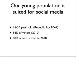 Our young population is
suited for social media
• 15-30 years old (Republic Act 8044)
• 54% of voters (2010)
• 80% of new voters in 2010
14
 