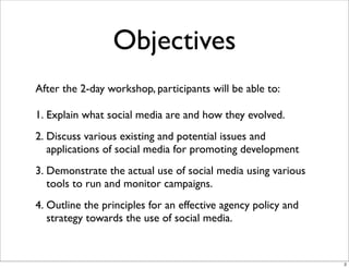 Objectives
After the 2-day workshop, participants will be able to:
1. Explain what social media are and how they evolved.
2. Discuss various existing and potential issues and
applications of social media for promoting development
3. Demonstrate the actual use of social media using various
tools to run and monitor campaigns.
4. Outline the principles for an effective agency policy and
strategy towards the use of social media.
2
 