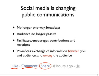 • No longer one-way, broadcast
• Audience no longer passive
• Facilitates, encourages contributions and
reactions
• Promotes exchange of information between you
and audience, and among the audience
Social media is changing
public communications
32
 