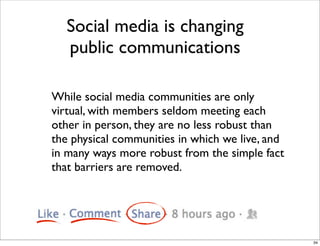 While social media communities are only
virtual, with members seldom meeting each
other in person, they are no less robust than
the physical communities in which we live, and
in many ways more robust from the simple fact
that barriers are removed.
Social media is changing
public communications
34
 