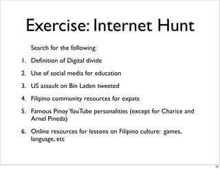 Exercise: Internet Hunt
Search for the following:
1. Deﬁnition of Digital divide
2. Use of social media for education
3. US assault on Bin Laden tweeted
4. Filipino community resources for expats
5. Famous PinoyYouTube personalities (except for Charice and
Arnel Pineda)
6. Online resources for lessons on Filipino culture: games,
language, etc
35
 