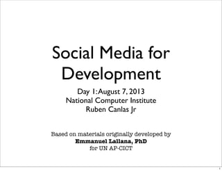 Social Media for
Development
Day 1:August 7, 2013
National Computer Institute
Ruben Canlas Jr
Based on materials originally developed by
Emmanuel Lallana, PhD
for UN AP-CICT
1
 