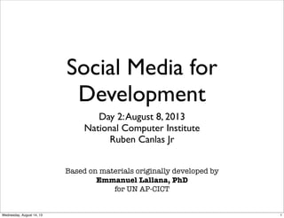Social Media for
Development
Day 2:August 8, 2013
National Computer Institute
Ruben Canlas Jr
Based on materials originally developed by
Emmanuel Lallana, PhD
for UN AP-CICT
1Wednesday, August 14, 13
 