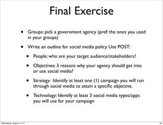 Final Exercise
• Groups: pick a government agency (pref: the ones you used
in your groups)
• Write an outline for social media policy. Use POST:
• People: who are your target audience/stakeholders?
• Objectives: 3 reasons why your agency should get into
or use social media?
• Strategy: Identify at least one (1) campaign you will run
through social media to attain a speciﬁc objective.
• Technology: Identify at least 3 social media types/apps
you will use for your campaign
33Wednesday, August 14, 13
 