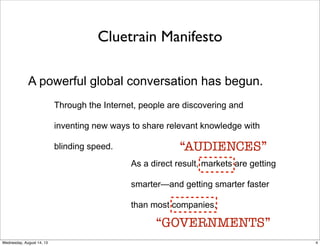 Cluetrain Manifesto
A powerful global conversation has begun.
Through the Internet, people are discovering and
inventing new ways to share relevant knowledge with
blinding speed.
As a direct result, markets are getting
smarter—and getting smarter faster
than most companies.
“AUDIENCES”
“GOVERNMENTS”
4Wednesday, August 14, 13
 