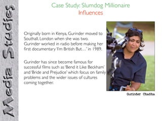 Case Study: Slumdog Millionaire
                         Inﬂuences


Originally born in Kenya, Gurinder moved to
Southall, London when she was two.
Gurinder worked in radio before making her
ﬁrst documentary ‘I’m British But…’ in 1989.

Gurinder has since become famous for
successful ﬁlms such as ‘Bend it Like Beckham’
and ‘Bride and Prejudice’ which focus on family
problems and the wider issues of cultures
coming together.

                                                  Gurinder Chadha
 