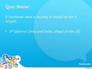 Quiz Show!
#sm4events
If Facebook were a country, it would be the X
largest.
• 3rd (behind China and India, ahead of the U...