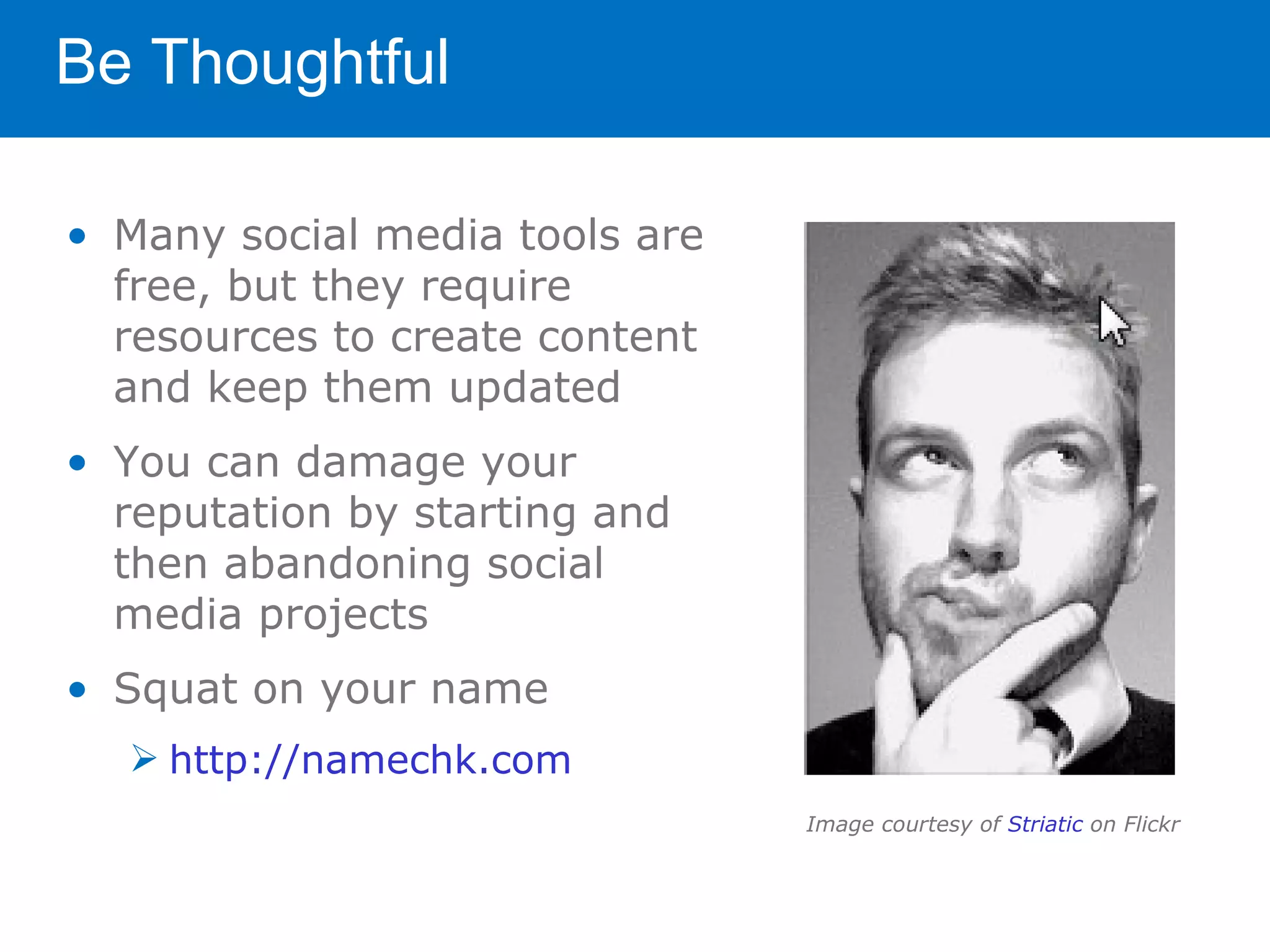 Be Thoughtful

• Many social media tools are
  free, but they require
  resources to create content
  and keep them updated
• You can damage your
  reputation by starting and
  then abandoning social
  media projects
• Squat on your name
   http://namechk.com
                                Image courtesy of Striatic on Flickr
 
