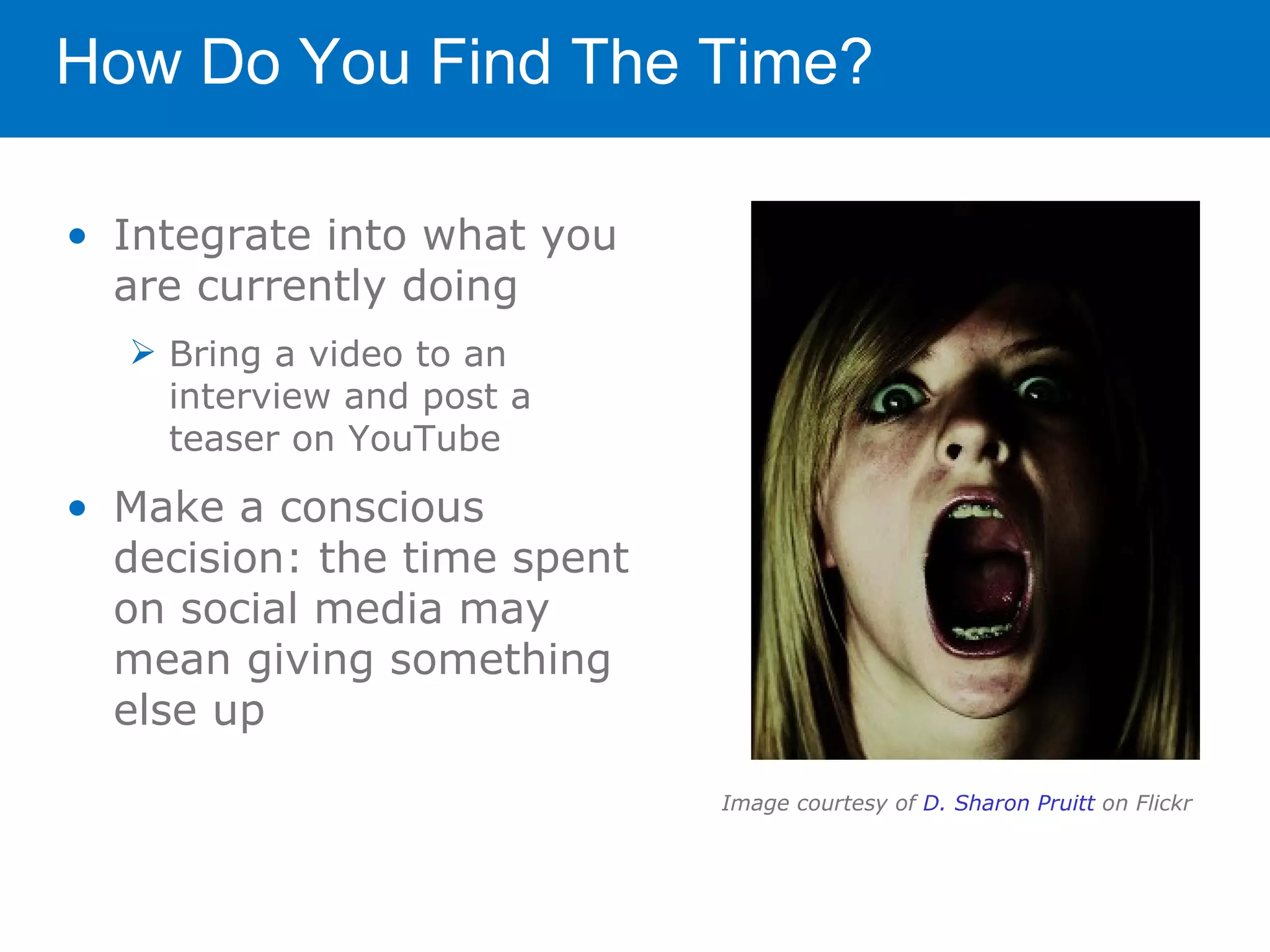 How Do You Find The Time?

• Integrate into what you
  are currently doing
   Bring a video to an
    interview and post a
    teaser on YouTube

• Make a conscious
  decision: the time spent
  on social media may
  mean giving something
  else up

                             Image courtesy of D. Sharon Pruitt on Flickr
 