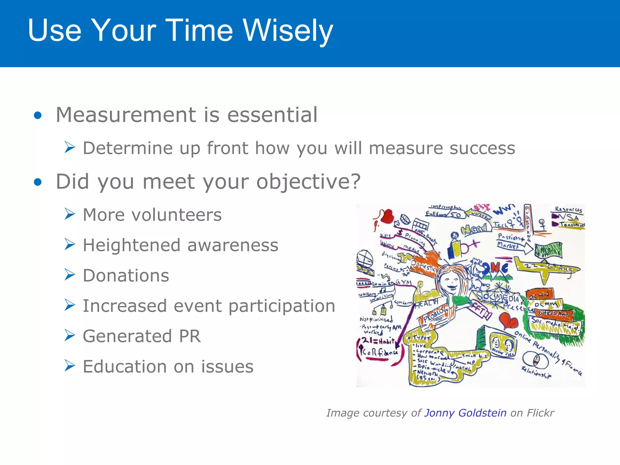 Use Your Time Wisely

• Measurement is essential
   Determine up front how you will measure success

• Did you meet your objective?
   More volunteers
   Heightened awareness
   Donations
   Increased event participation
   Generated PR
   Education on issues

                               Image courtesy of Jonny Goldstein on Flickr
 