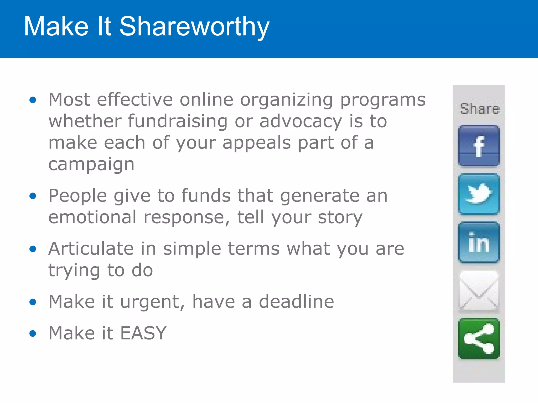 Make It Shareworthy

• Most effective online organizing programs
  whether fundraising or advocacy is to
  make each of your appeals part of a
  campaign
• People give to funds that generate an
  emotional response, tell your story
• Articulate in simple terms what you are
  trying to do
• Make it urgent, have a deadline
• Make it EASY
 