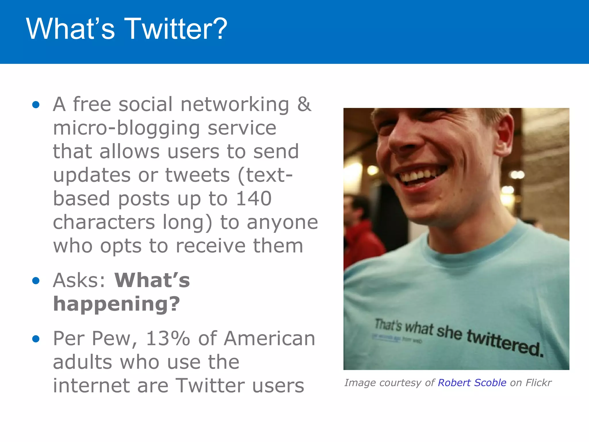 What’s Twitter?

• A free social networking &
  micro-blogging service
  that allows users to send
  updates or tweets (text-
  based posts up to 140
  characters long) to anyone
  who opts to receive them
• Asks: What’s
  happening?
• Per Pew, 13% of American
  adults who use the
  internet are Twitter users   Image courtesy of Robert Scoble on Flickr
 